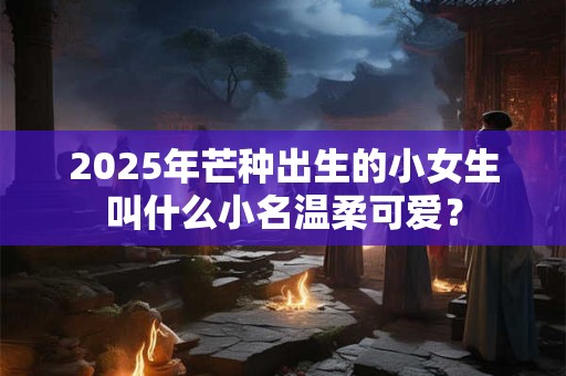 2025年芒种出生的小女生叫什么小名温柔可爱？