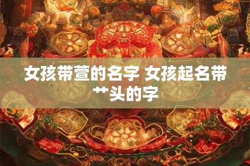 女孩带萱的名字 女孩起名带艹头的字