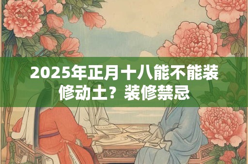 2025年正月十八能不能装修动土？装修禁忌