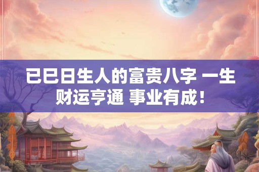 已巳日生人的富贵八字 一生财运亨通 事业有成！