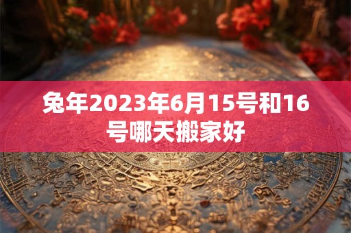 兔年2023年6月15号和16号哪天搬家好