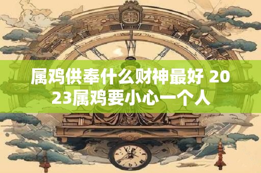 属鸡供奉什么财神最好 2023属鸡要小心一个人