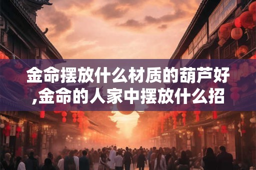 金命摆放什么材质的葫芦好,金命的人家中摆放什么招财