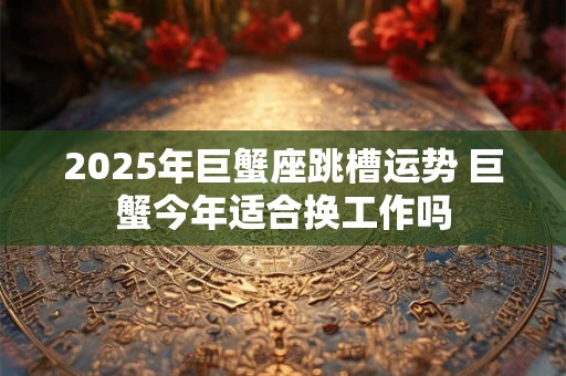 2025年巨蟹座跳槽运势 巨蟹今年适合换工作吗