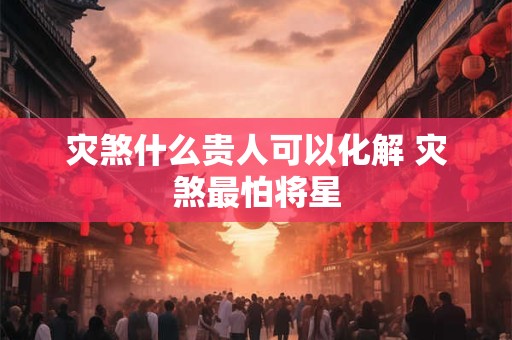 灾煞什么贵人可以化解 灾煞最怕将星