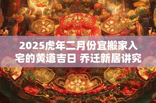 2025虎年二月份宜搬家入宅的黄道吉日 乔迁新居讲究