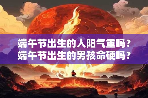 端午节出生的人阳气重吗？端午节出生的男孩命硬吗？