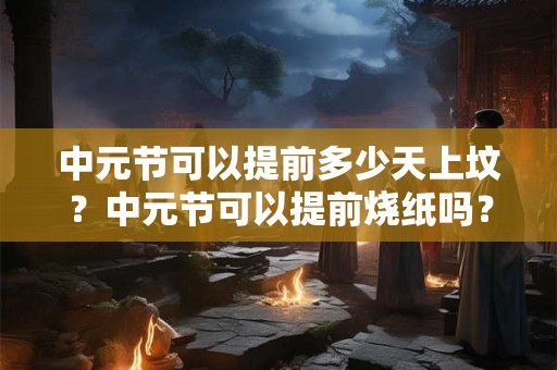 中元节可以提前多少天上坟？中元节可以提前烧纸吗？