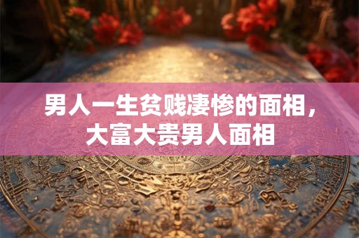 男人一生贫贱凄惨的面相,大富大贵男人面相 男人一生贫贱凄惨的面相,大富大贵男人面相