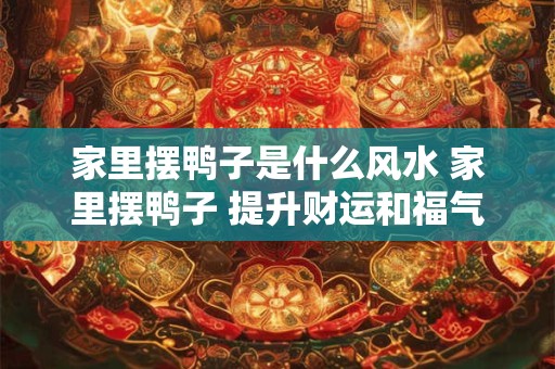家里摆鸭子是什么风水 家里摆鸭子 提升财运和福气的秘诀！