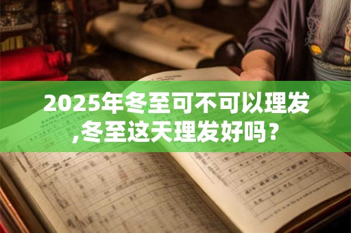 2025年冬至可不可以理发,冬至这天理发好吗？