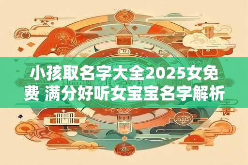 小孩取名字大全2025女免费 满分好听女宝宝名字解析