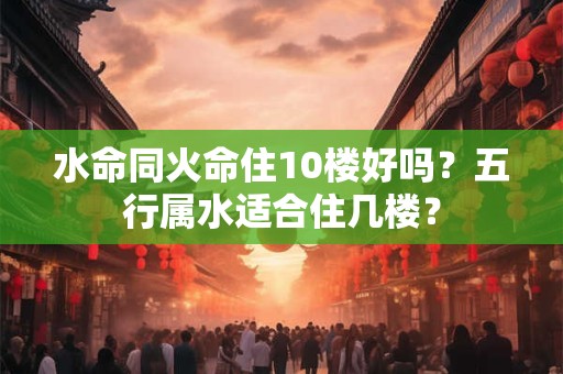 水命同火命住10楼好吗？五行属水适合住几楼？