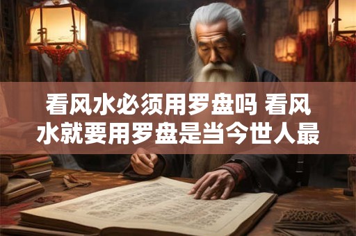 看风水必须用罗盘吗 看风水就要用罗盘是当今世人最大的误区