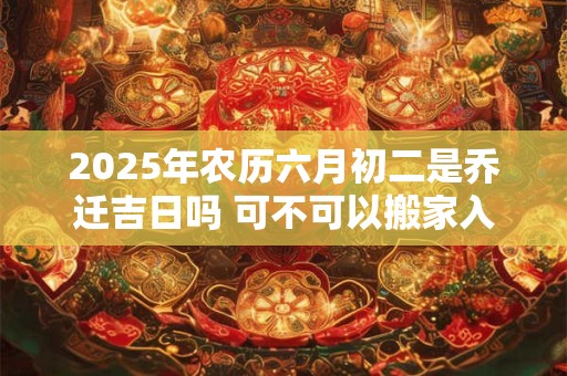 2025年农历六月初二是乔迁吉日吗 可不可以搬家入宅