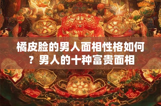 橘皮脸的男人面相性格如何？男人的十种富贵面相