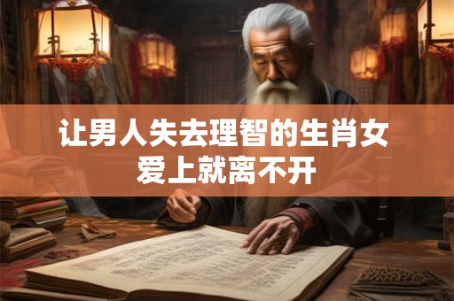 让男人失去理智的生肖女 爱上就离不开