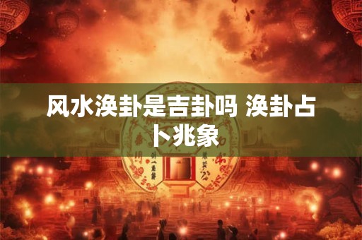 风水涣卦是吉卦吗 涣卦占卜兆象