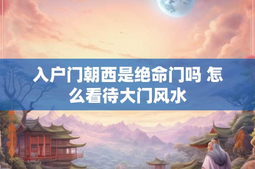 入户门朝西是绝命门吗 怎么看待大门风水