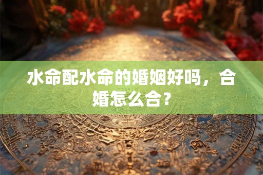 水命配水命的婚姻好吗，合婚怎么合？