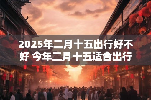 2025年二月十五出行好不好 今年二月十五适合出行吗