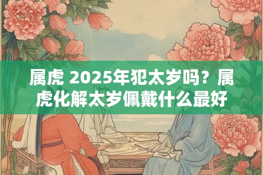 属虎 2025年犯太岁吗？属虎化解太岁佩戴什么最好