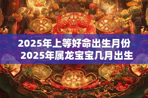 2025年上等好命出生月份  2025年属龙宝宝几月出生最好