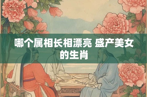 哪个属相长相漂亮 盛产美女的生肖