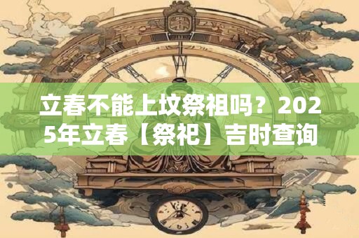 立春不能上坟祭祖吗？2025年立春【祭祀】吉时查询