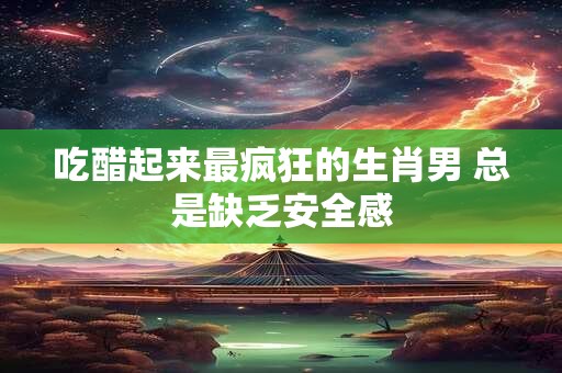 吃醋起来最疯狂的生肖男 总是缺乏安全感