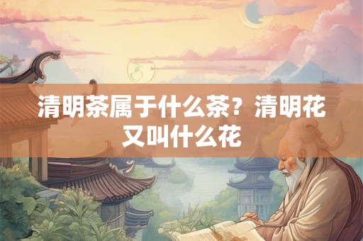清明茶属于什么茶？清明花又叫什么花