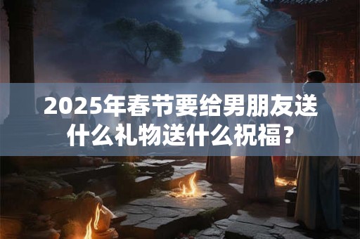 2025年春节要给男朋友送什么礼物送什么祝福？