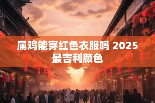 属鸡能穿红色衣服吗 2025最吉利颜色