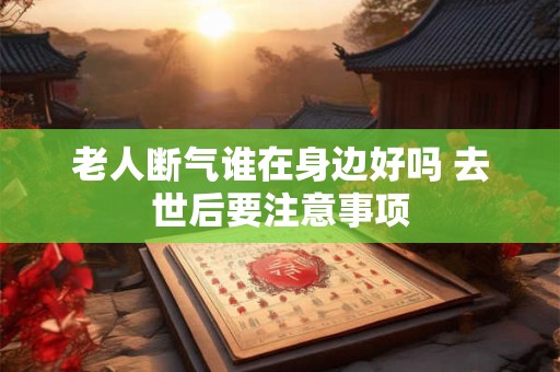 老人断气谁在身边好吗 去世后要注意事项