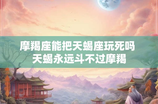 摩羯座能把天蝎座玩死吗 天蝎永远斗不过摩羯