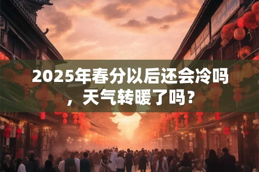 2025年春分以后还会冷吗，天气转暖了吗？