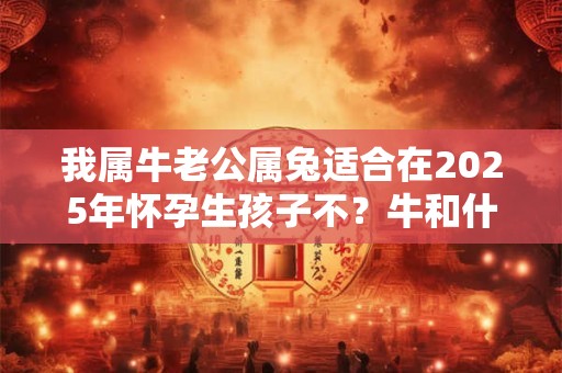 我属牛老公属兔适合在2025年怀孕生孩子不？牛和什么最配