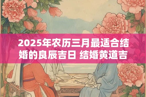 2025年农历三月最适合结婚的良辰吉日 结婚黄道吉日查询