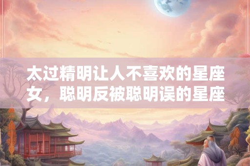 太过精明让人不喜欢的星座女，聪明反被聪明误的星座女