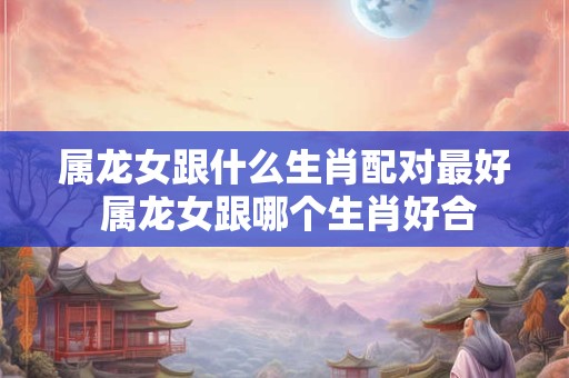 属龙女跟什么生肖配对最好 属龙女跟哪个生肖好合