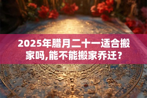2025年腊月二十一适合搬家吗,能不能搬家乔迁？