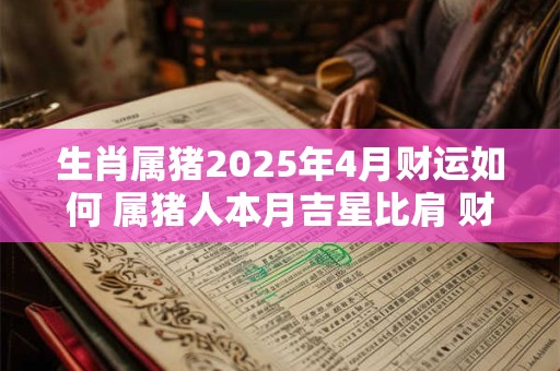 生肖属猪2025年4月财运如何 属猪人本月吉星比肩 财运暴涨
