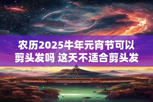 农历2025牛年元宵节可以剪头发吗 这天不适合剪头发