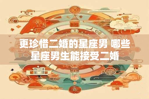 更珍惜二婚的星座男 哪些星座男生能接受二婚