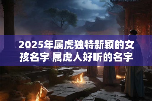 2025年属虎独特新颖的女孩名字 属虎人好听的名字