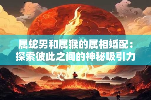 属蛇男和属猴的属相婚配：探索彼此之间的神秘吸引力