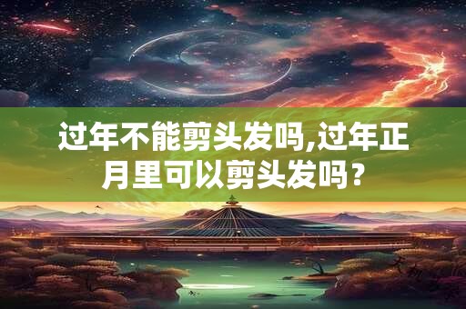 过年不能剪头发吗,过年正月里可以剪头发吗？