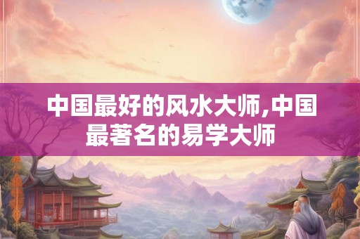 中国最好的风水大师,中国最著名的易学大师