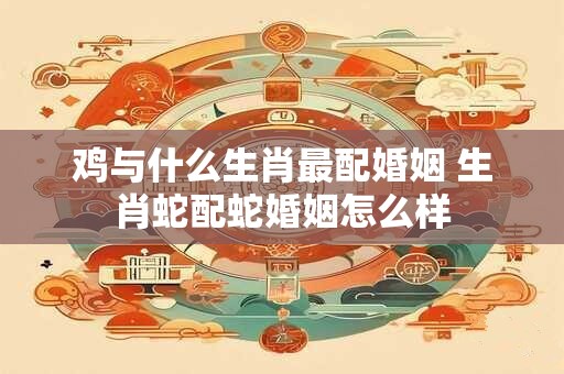 鸡与什么生肖最配婚姻 生肖蛇配蛇婚姻怎么样
