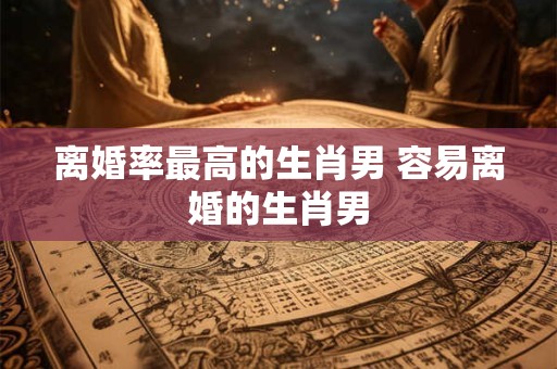离婚率最高的生肖男 容易离婚的生肖男